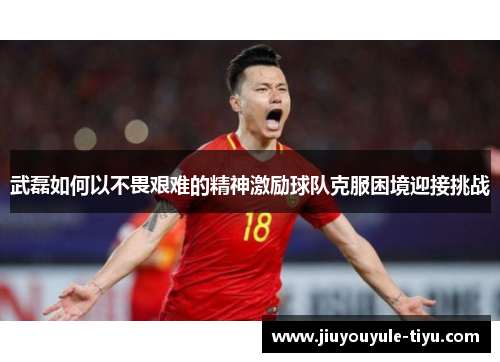 武磊如何以不畏艰难的精神激励球队克服困境迎接挑战