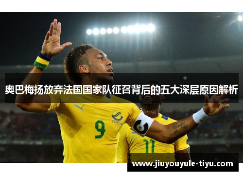 奥巴梅扬放弃法国国家队征召背后的五大深层原因解析