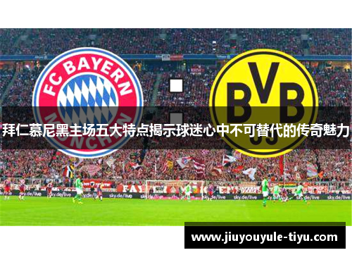 拜仁慕尼黑主场五大特点揭示球迷心中不可替代的传奇魅力