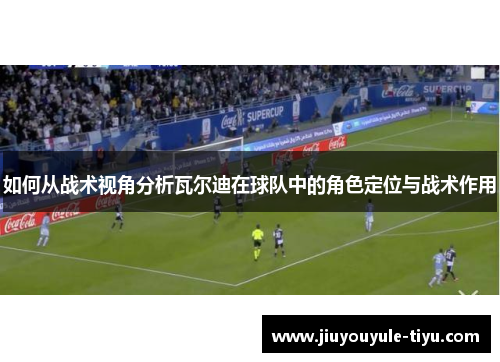如何从战术视角分析瓦尔迪在球队中的角色定位与战术作用